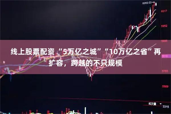 线上股票配资 “5万亿之城”“10万亿之省”再扩容，跨越的不只规模