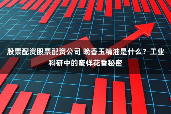 股票配资股票配资公司 晚香玉精油是什么？工业科研中的蜜样花香秘密