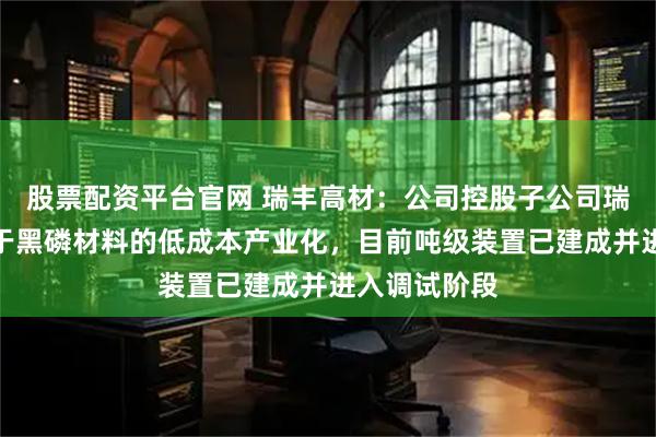 股票配资平台官网 瑞丰高材：公司控股子公司瑞丰玥能专注于黑磷材料的低成本产业化，目前吨级装置已建成并进入调试阶段