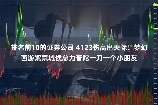 排名前10的证券公司 4123伤高出天际！梦幻西游紫禁城侯总力普陀一刀一个小朋友