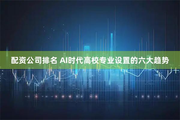 配资公司排名 AI时代高校专业设置的六大趋势