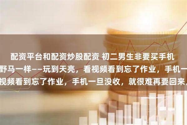 配资平台和配资炒股配资 初二男生非要买手机 爸妈愁到深夜手机就跟野马一样——玩到天亮,看视频看到忘了作业,手机一旦没收,就很难再要回来。