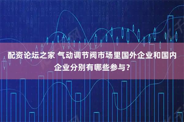 配资论坛之家 气动调节阀市场里国外企业和国内企业分别有哪些参与？