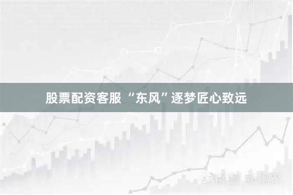 股票配资客服 “东风”逐梦匠心致远
