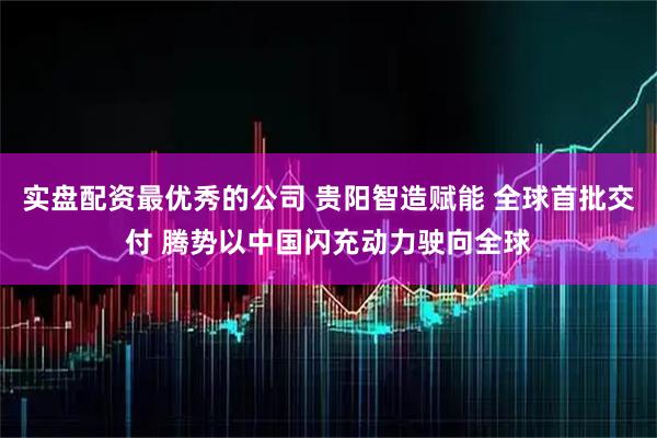 实盘配资最优秀的公司 贵阳智造赋能 全球首批交付 腾势以中国闪充动力驶向全球