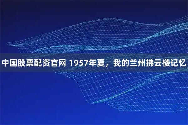 中国股票配资官网 1957年夏，我的兰州拂云楼记忆