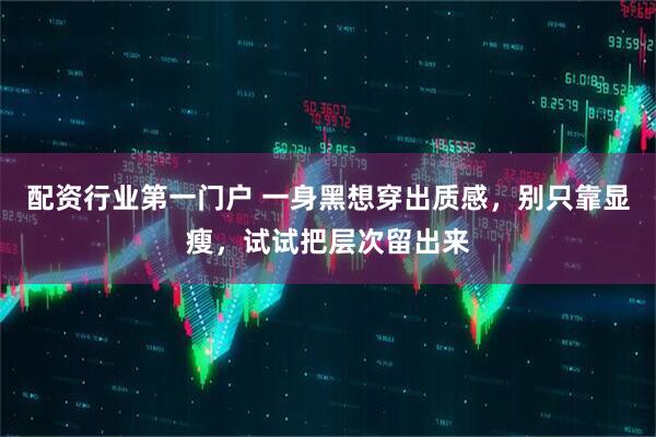 配资行业第一门户 一身黑想穿出质感，别只靠显瘦，试试把层次留出来