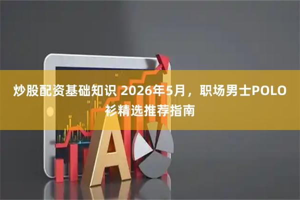 炒股配资基础知识 2026年5月，职场男士POLO衫精选推荐指南