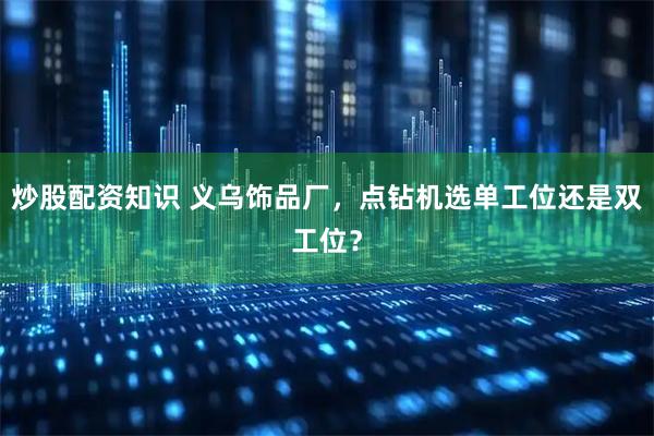 炒股配资知识 义乌饰品厂，点钻机选单工位还是双工位？