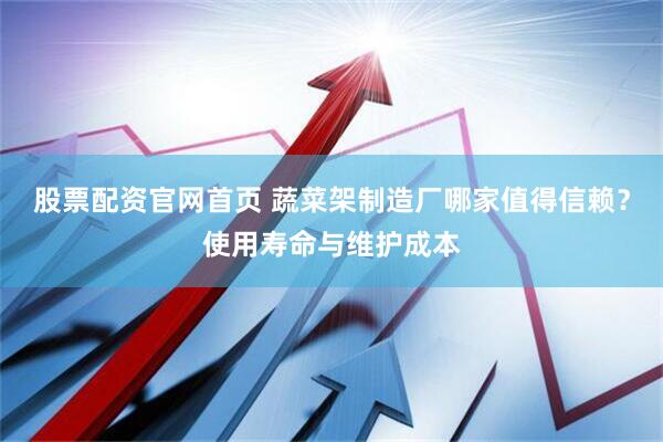 股票配资官网首页 蔬菜架制造厂哪家值得信赖？使用寿命与维护成本