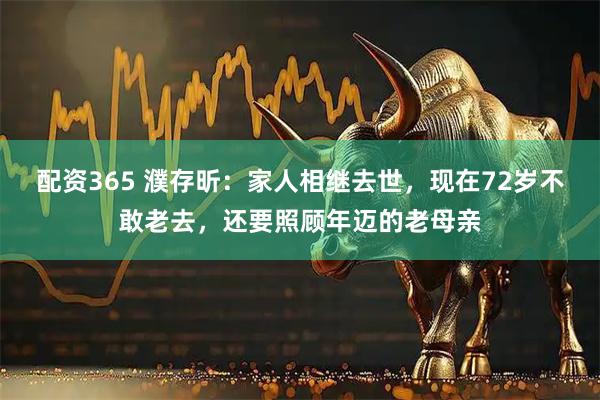 配资365 濮存昕：家人相继去世，现在72岁不敢老去，还要照顾年迈的老母亲