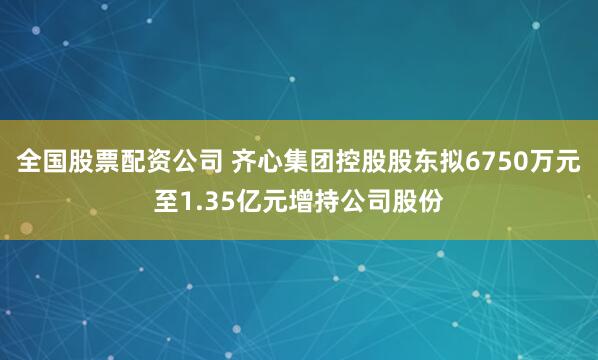 全国股票配资公司 齐心集团控股股东拟6750万元至1.35亿元增持公司股份