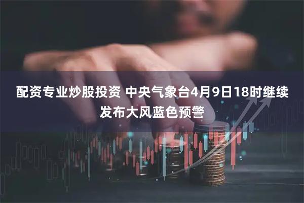 配资专业炒股投资 中央气象台4月9日18时继续发布大风蓝色预警