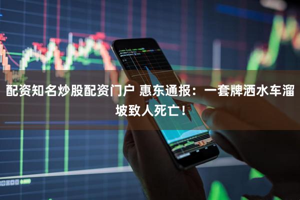 配资知名炒股配资门户 惠东通报：一套牌洒水车溜坡致人死亡！