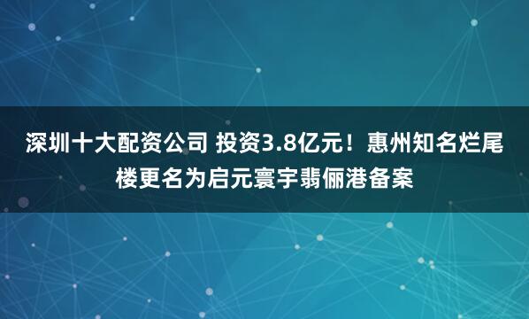 深圳十大配资公司 投资3.8亿元！惠州知名烂尾楼更名为启元寰宇翡俪港备案