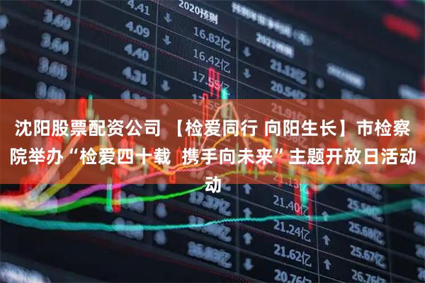 沈阳股票配资公司 【检爱同行 向阳生长】市检察院举办“检爱四十载 携手向未来”主题开放日活动