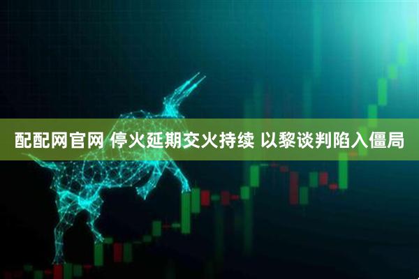 配配网官网 停火延期交火持续 以黎谈判陷入僵局