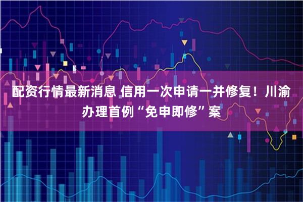 配资行情最新消息 信用一次申请一并修复！川渝办理首例“免申即修”案