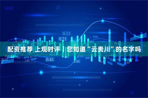 配资推荐 上观时评｜您知道“云贵川”的名字吗