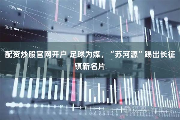 配资炒股官网开户 足球为媒,“苏河源”踢出长征镇新名片