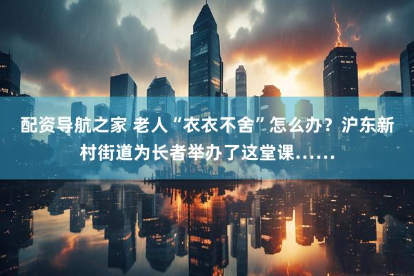 配资导航之家 老人“衣衣不舍”怎么办？沪东新村街道为长者举办了这堂课……